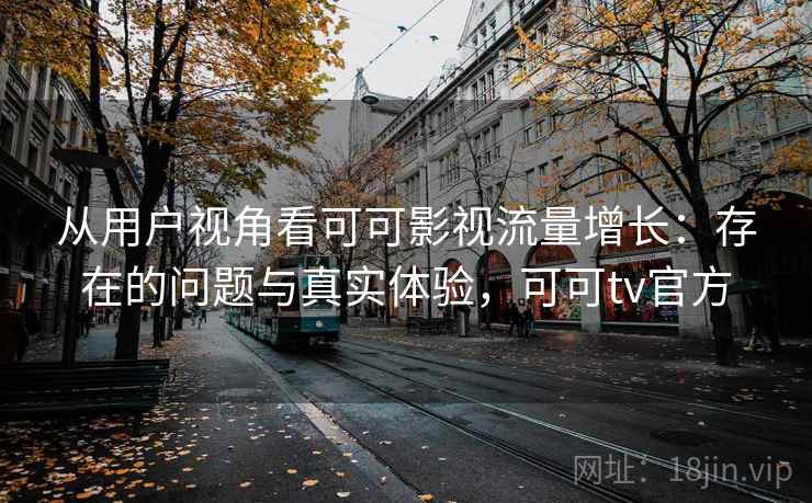 从用户视角看可可影视流量增长：存在的问题与真实体验，可可tv官方