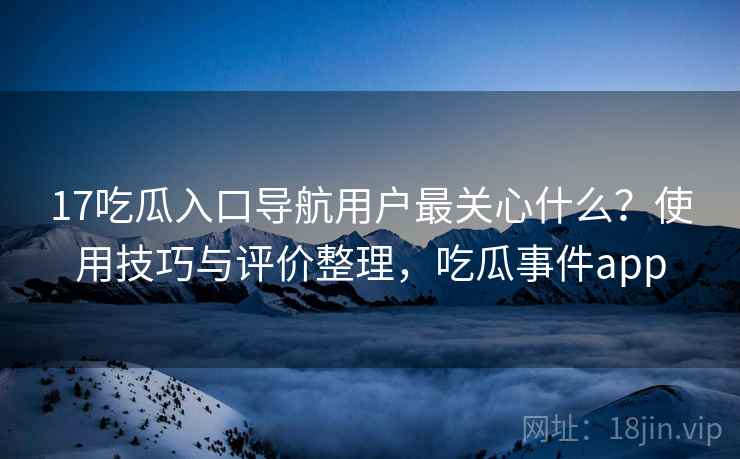 17吃瓜入口导航用户最关心什么？使用技巧与评价整理，吃瓜事件app