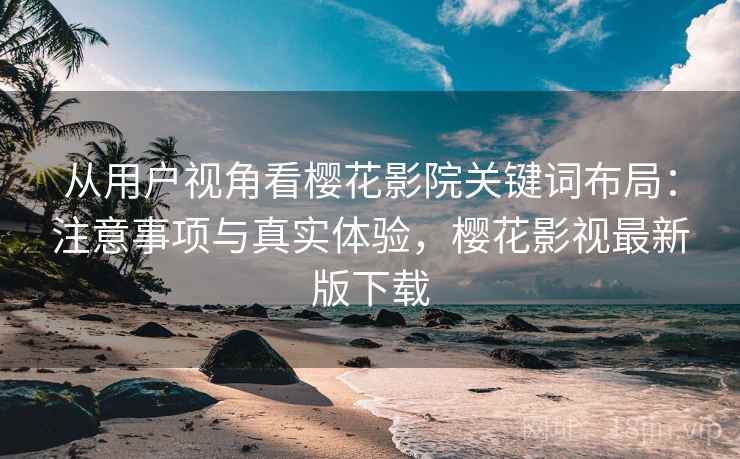 从用户视角看樱花影院关键词布局：注意事项与真实体验，樱花影视最新版下载