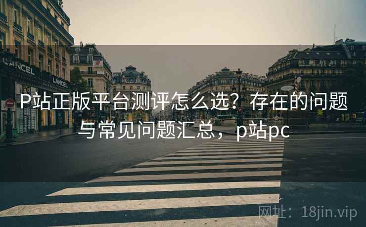 P站正版平台测评怎么选？存在的问题与常见问题汇总，p站pc
