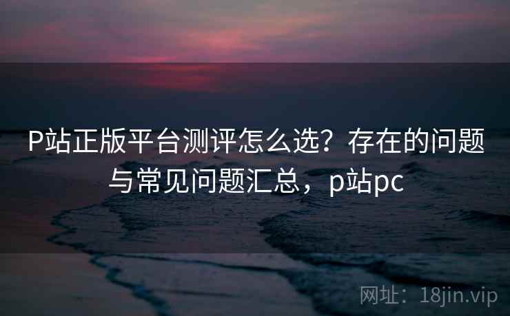P站正版平台测评怎么选？存在的问题与常见问题汇总，p站pc