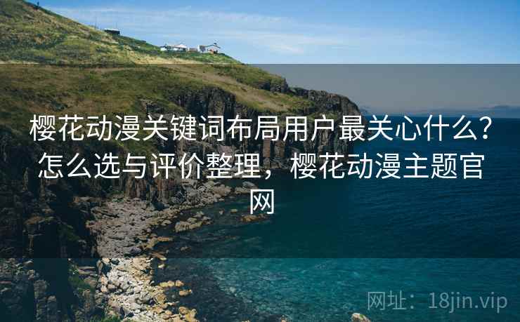 樱花动漫关键词布局用户最关心什么？怎么选与评价整理，樱花动漫主题官网