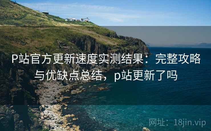 P站官方更新速度实测结果：完整攻略与优缺点总结，p站更新了吗