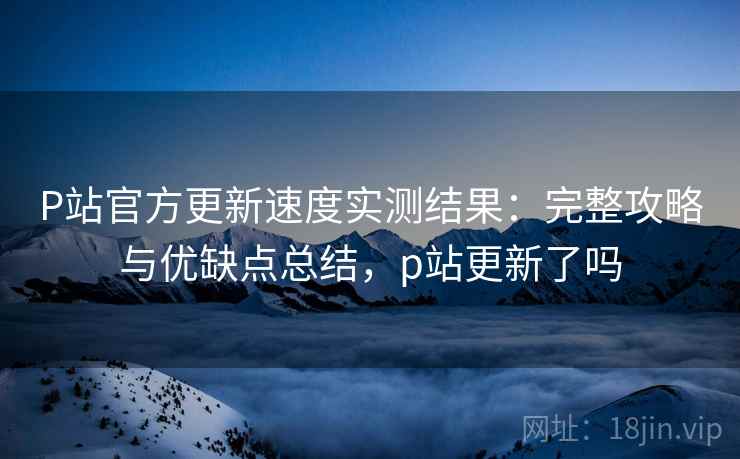 P站官方更新速度实测结果：完整攻略与优缺点总结，p站更新了吗