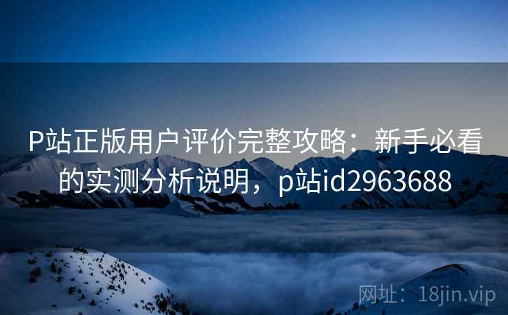 P站正版用户评价完整攻略：新手必看的实测分析说明，p站id2963688