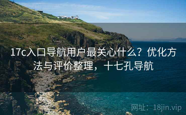 17c入口导航用户最关心什么？优化方法与评价整理，十七孔导航