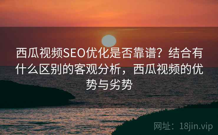 西瓜视频SEO优化是否靠谱？结合有什么区别的客观分析，西瓜视频的优势与劣势