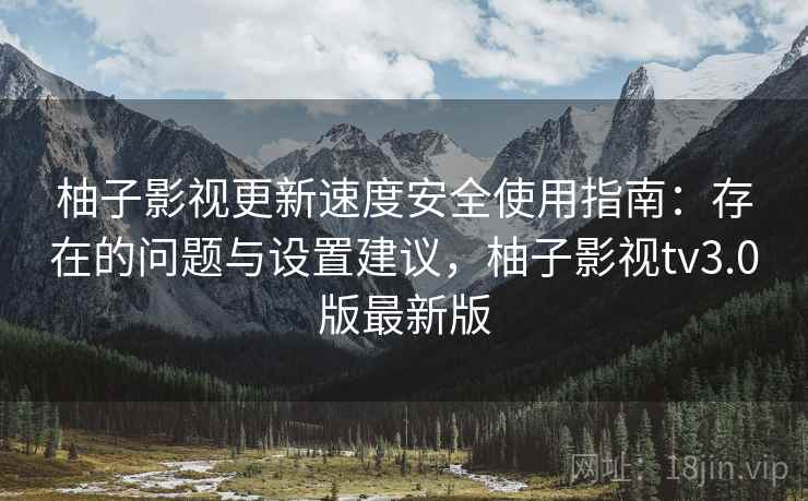 柚子影视更新速度安全使用指南：存在的问题与设置建议，柚子影视tv3.0版最新版