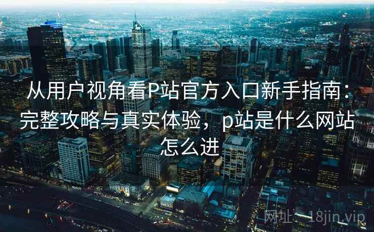 从用户视角看P站官方入口新手指南:完整攻略与真实体验,p站是什么网站 怎么进 从用户视角看P站官方入口新手指南:完整攻略与真实体验,p站是什么网站 怎么进