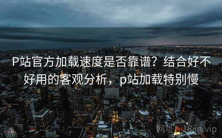 P站官方加载速度是否靠谱？结合好不好用的客观分析，p站加载特别慢