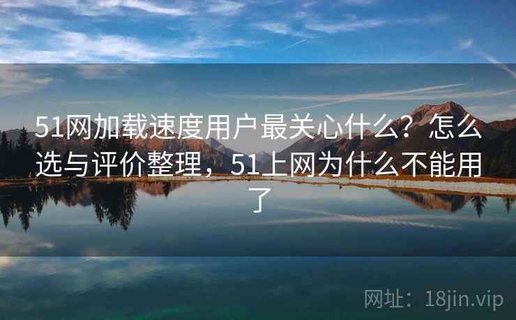 51网加载速度用户最关心什么？怎么选与评价整理，51上网为什么不能用了