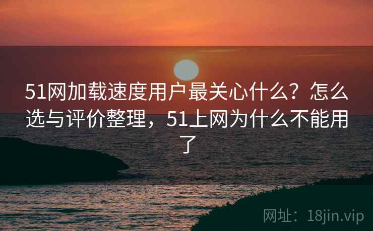 51网加载速度用户最关心什么？怎么选与评价整理，51上网为什么不能用了