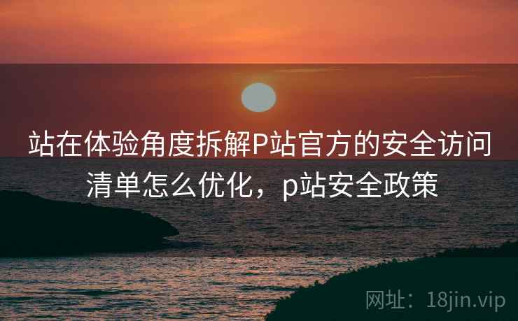 站在体验角度拆解P站官方的安全访问 清单怎么优化，p站安全政策