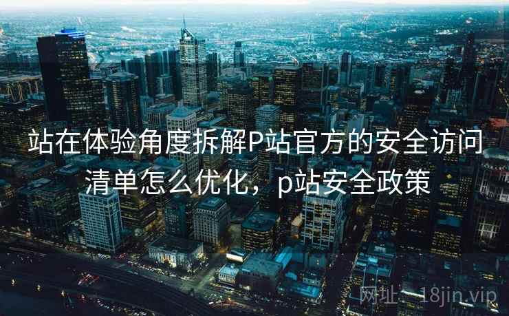 站在体验角度拆解P站官方的安全访问 清单怎么优化,p站安全政策 站在体验角度拆解P站官方的安全访问 清单怎么优化,p站安全政策