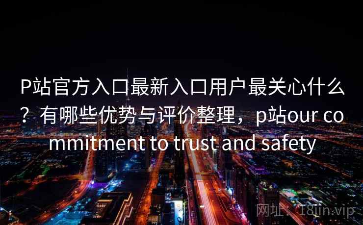 P站官方入口最新入口用户最关心什么?有哪些优势与评价整理,p站our commitment to trust and safety P站官方入口最新入口用户最关心什么?有哪些优势与评价整理,p站our commitment to trust and safety
