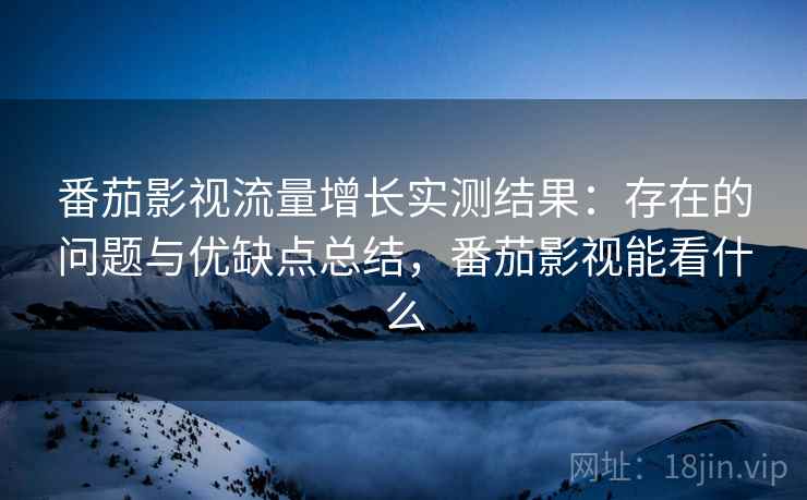 番茄影视流量增长实测结果：存在的问题与优缺点总结，番茄影视能看什么