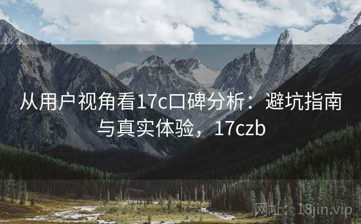 从用户视角看17c口碑分析:避坑指南与真实体验,17czb 从用户视角看17c口碑分析:避坑指南与真实体验,17czb