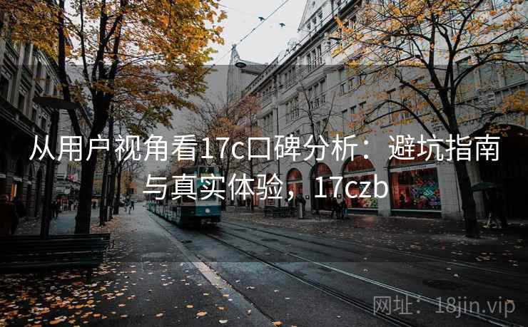 从用户视角看17c口碑分析：避坑指南与真实体验，17czb