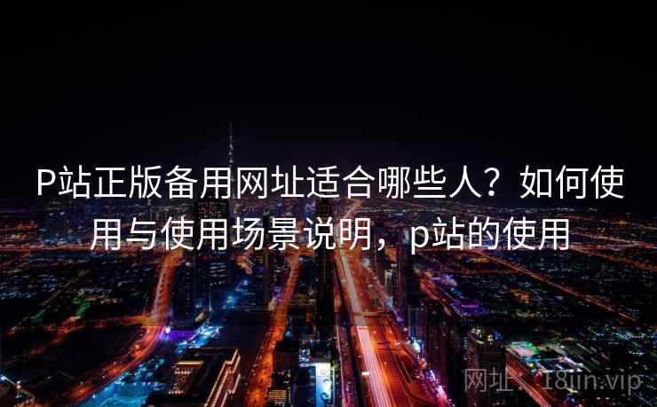 P站正版备用网址适合哪些人？如何使用与使用场景说明，p站的使用