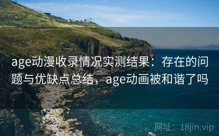 age动漫收录情况实测结果：存在的问题与优缺点总结，age动画被和谐了吗