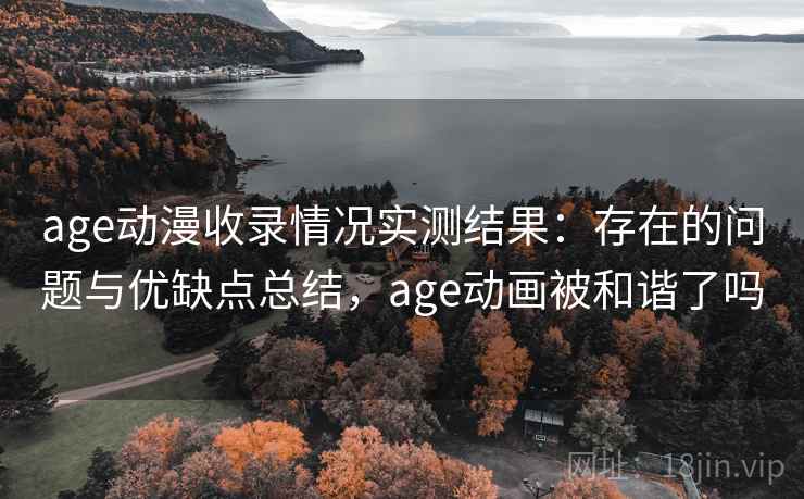 age动漫收录情况实测结果：存在的问题与优缺点总结，age动画被和谐了吗