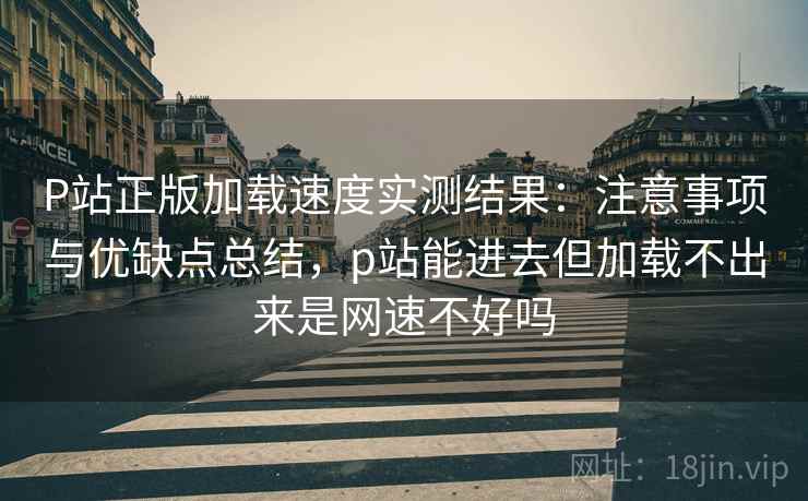 P站正版加载速度实测结果：注意事项与优缺点总结，p站能进去但加载不出来是网速不好吗