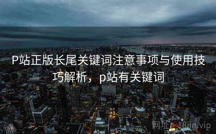 P站正版长尾关键词注意事项与使用技巧解析，p站有关键词
