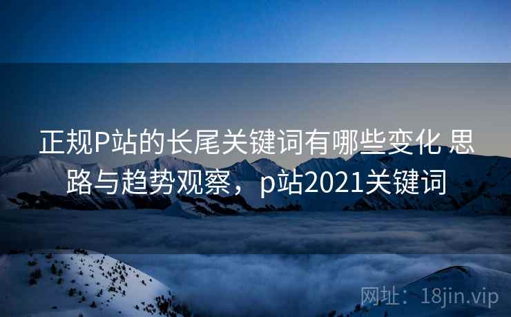 正规P站的长尾关键词有哪些变化 思路与趋势观察，p站2021关键词