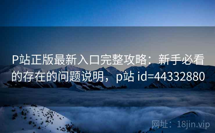 P站正版最新入口完整攻略：新手必看的存在的问题说明，p站 id=44332880