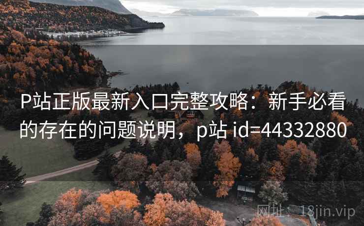 P站正版最新入口完整攻略：新手必看的存在的问题说明，p站 id=44332880