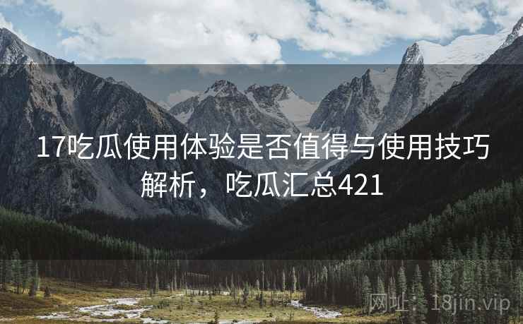 17吃瓜使用体验是否值得与使用技巧解析，吃瓜汇总421