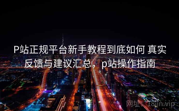 P站正规平台新手教程到底如何 真实反馈与建议汇总，p站操作指南