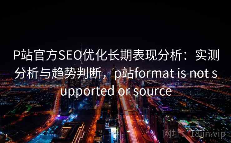 P站官方SEO优化长期表现分析：实测分析与趋势判断，p站format is not supported or source