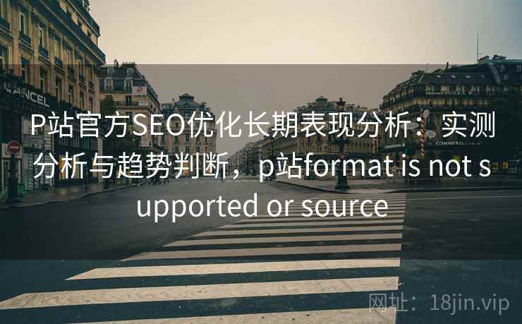 P站官方SEO优化长期表现分析：实测分析与趋势判断，p站format is not supported or source