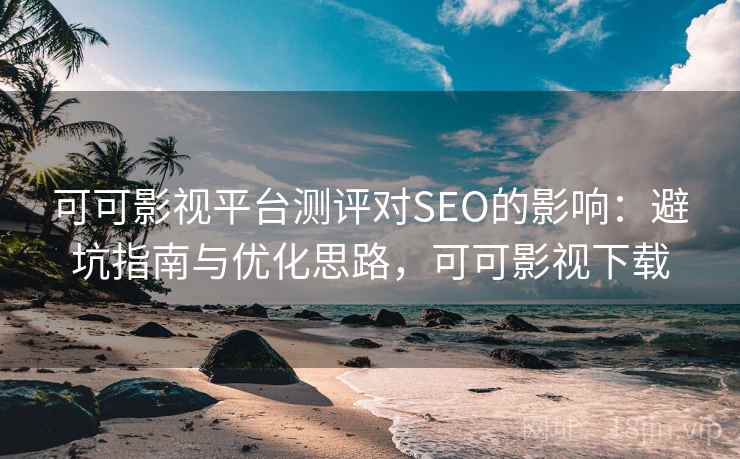 可可影视平台测评对SEO的影响：避坑指南与优化思路，可可影视下载