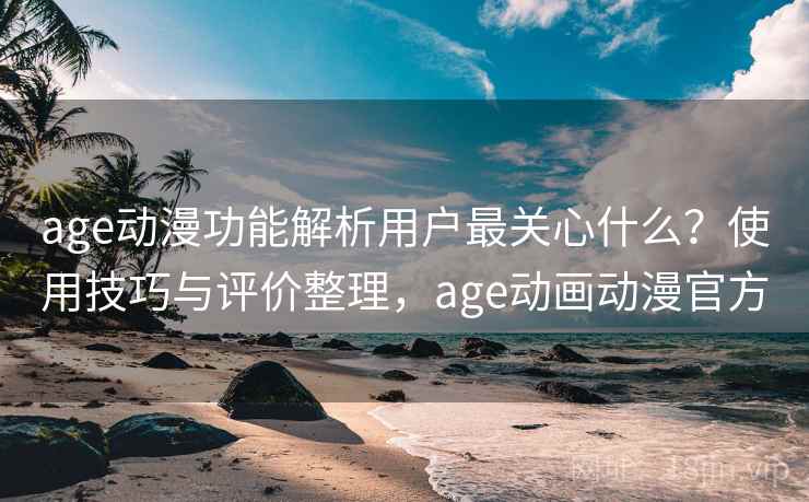 age动漫功能解析用户最关心什么？使用技巧与评价整理，age动画动漫官方
