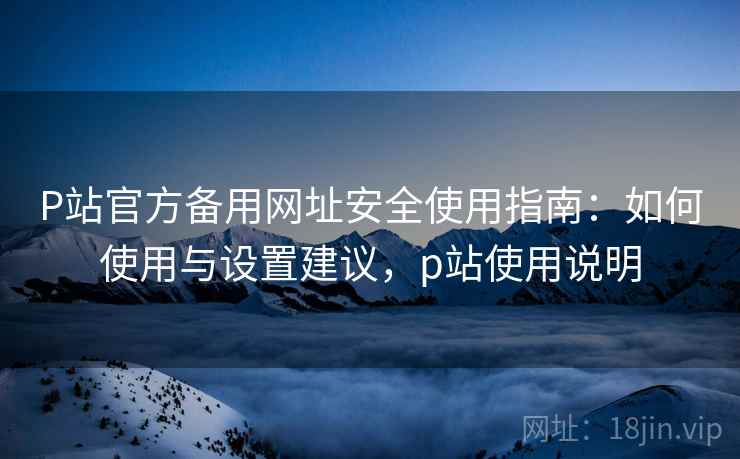 P站官方备用网址安全使用指南：如何使用与设置建议，p站使用说明