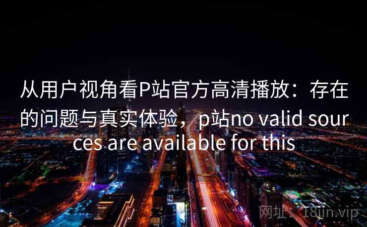 从用户视角看P站官方高清播放：存在的问题与真实体验，p站no valid sources are available for this