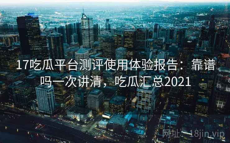 17吃瓜平台测评使用体验报告：靠谱吗一次讲清，吃瓜汇总2021