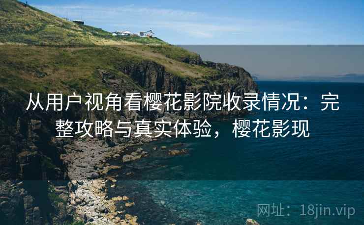 从用户视角看樱花影院收录情况：完整攻略与真实体验，樱花影现