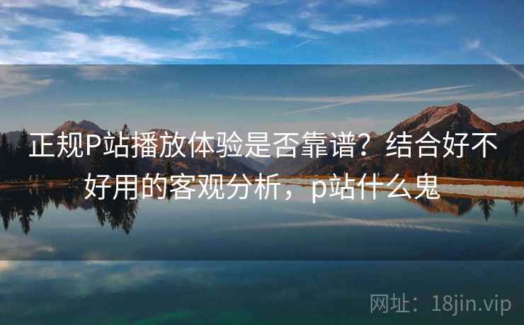 正规P站播放体验是否靠谱？结合好不好用的客观分析，p站什么鬼