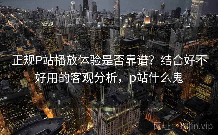 正规P站播放体验是否靠谱？结合好不好用的客观分析，p站什么鬼