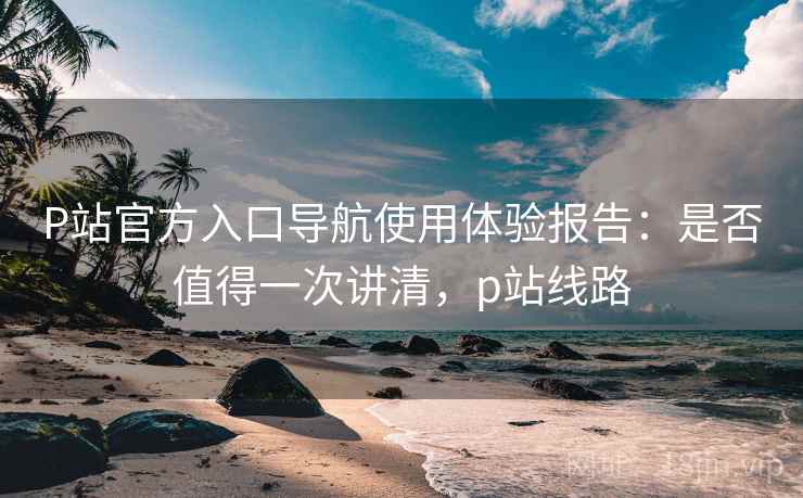 P站官方入口导航使用体验报告：是否值得一次讲清，p站线路