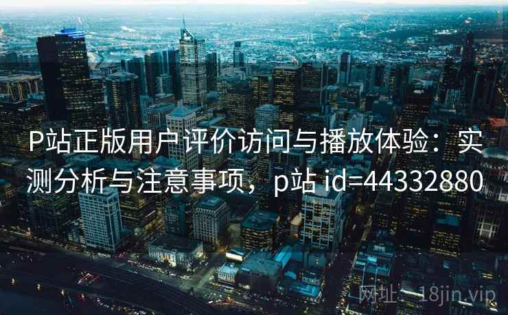 P站正版用户评价访问与播放体验：实测分析与注意事项，p站 id=44332880