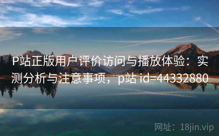 P站正版用户评价访问与播放体验：实测分析与注意事项，p站 id=44332880