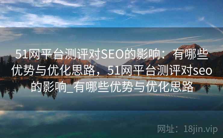 51网平台测评对SEO的影响：有哪些优势与优化思路，51网平台测评对seo的影响_有哪些优势与优化思路