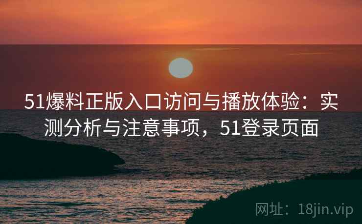 51爆料正版入口访问与播放体验：实测分析与注意事项，51登录页面