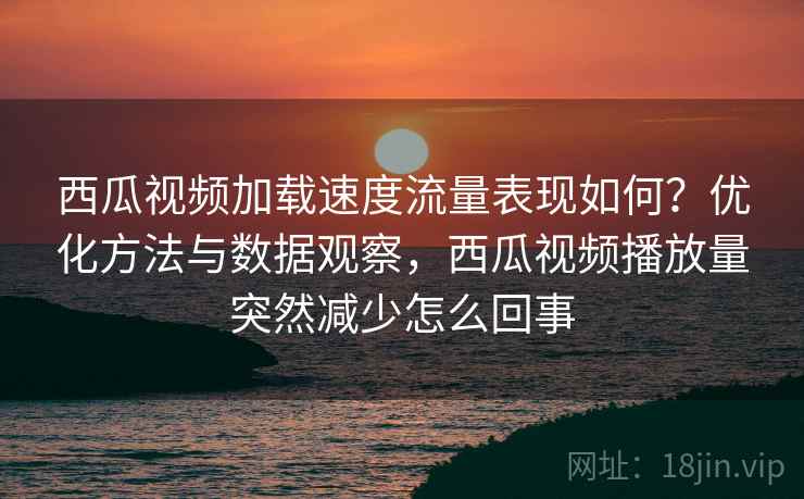 西瓜视频加载速度流量表现如何？优化方法与数据观察，西瓜视频播放量突然减少怎么回事