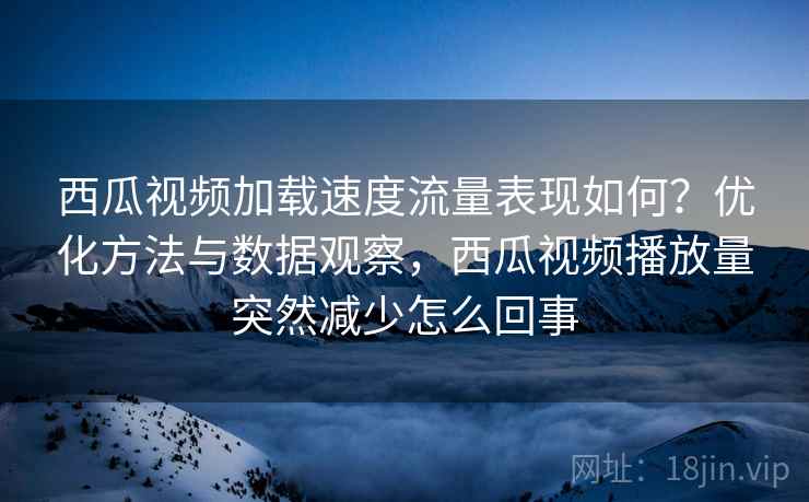 西瓜视频加载速度流量表现如何？优化方法与数据观察，西瓜视频播放量突然减少怎么回事