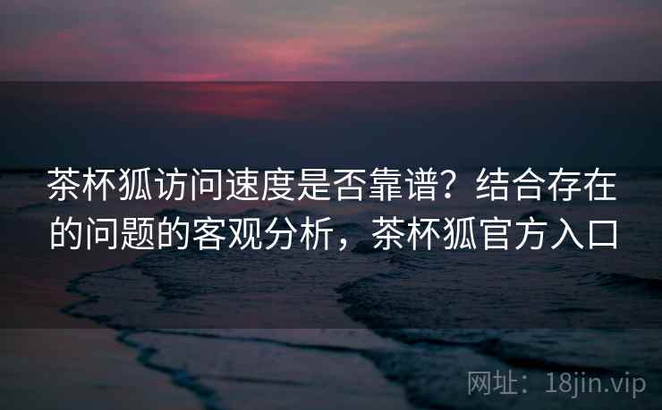 茶杯狐访问速度是否靠谱？结合存在的问题的客观分析，茶杯狐官方入口